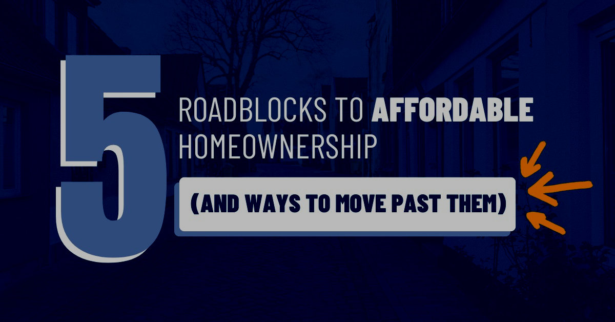 5 ROADBLOCKS TO AFFORDABLE HOMEOWNERSHIP (AND WAYS TO MOVE PAST THEM)